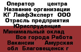 Оператор Call-центра › Название организации ­ КГ ЛайфЭксперт, ООО › Отрасль предприятия ­ Юриспруденция › Минимальный оклад ­ 40 000 - Все города Работа » Вакансии   . Амурская обл.,Благовещенск г.